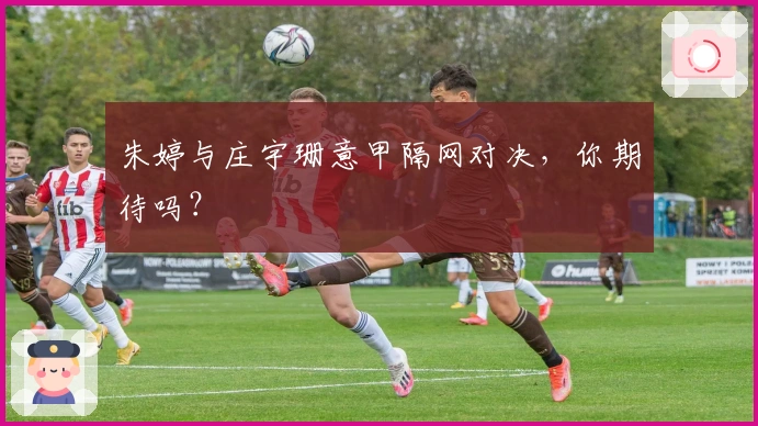 朱婷与庄宇珊意甲隔网对决，你期待吗？