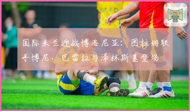 国际米兰迎战博洛尼亚:图拉姆联手博尼,巴雷拉与泽林斯基登场