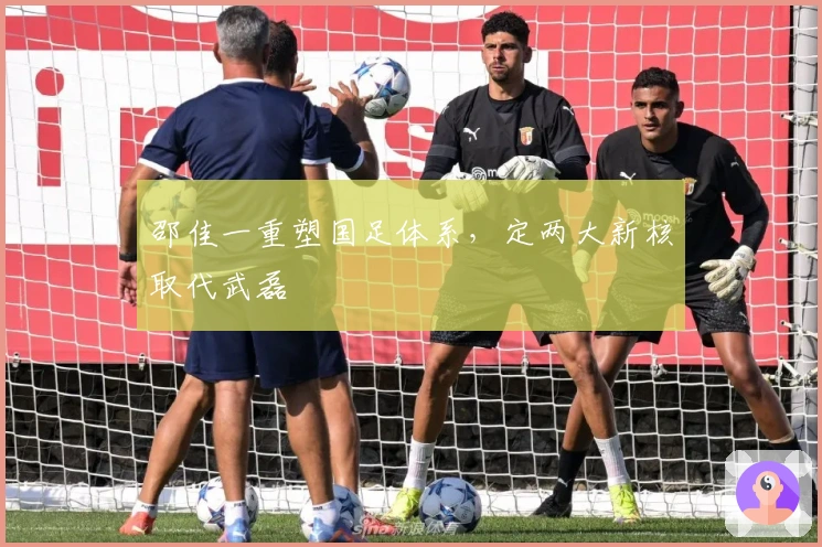邵佳一重塑国足体系，定两大新核取代武磊