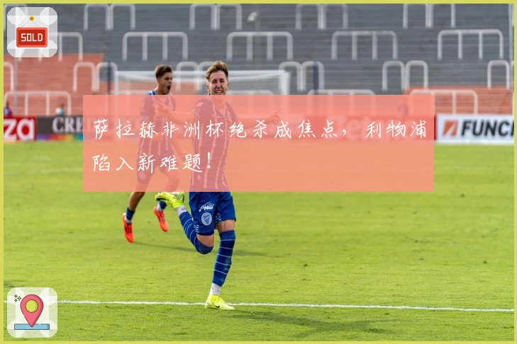 萨拉赫非洲杯绝杀成焦点，利物浦陷入新难题！