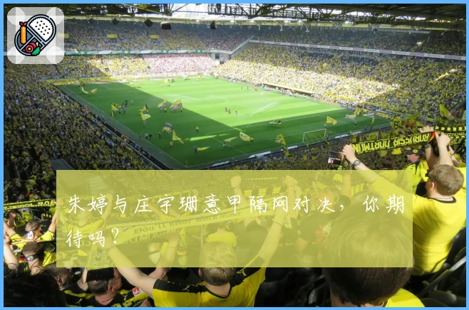 朱婷与庄宇珊意甲隔网对决，你期待吗？