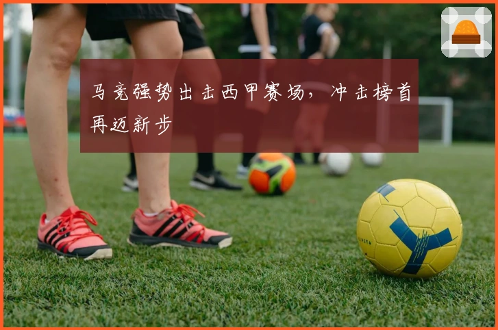 马竞强势出击西甲赛场，冲击榜首再迈新步