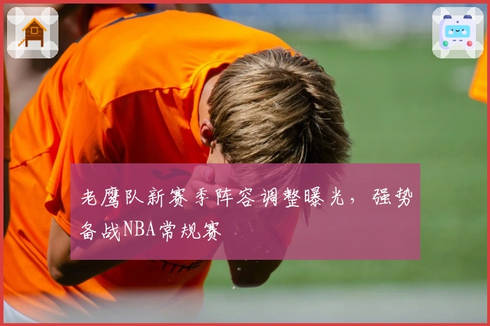 老鹰队新赛季阵容调整曝光，强势备战NBA常规赛