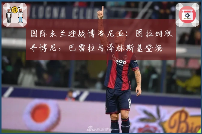 国际米兰迎战博洛尼亚：图拉姆联手博尼，巴雷拉与泽林斯基登场
