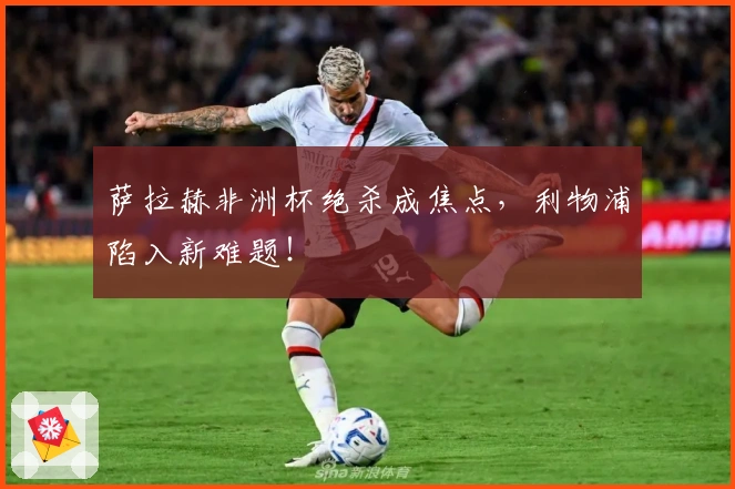 萨拉赫非洲杯绝杀成焦点，利物浦陷入新难题！