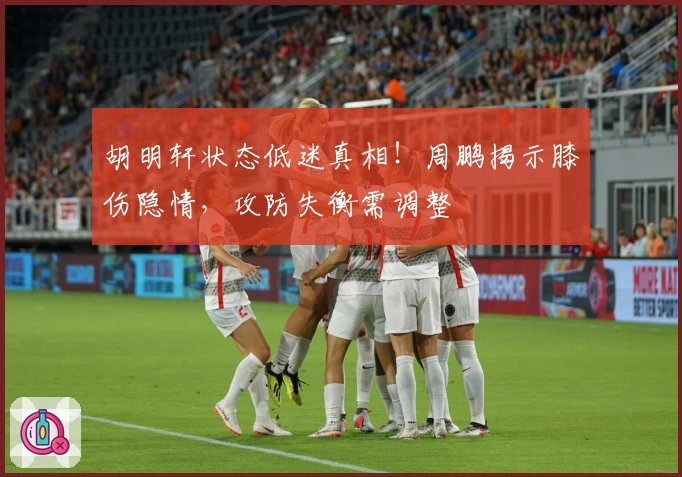 胡明轩状态低迷真相！周鹏揭示膝伤隐情，攻防失衡需调整